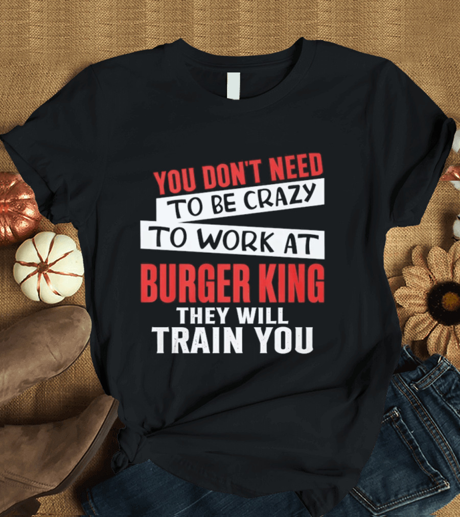 You Don't Need To Be Crazy To Work At Burger King They Will Train You T-Shirt