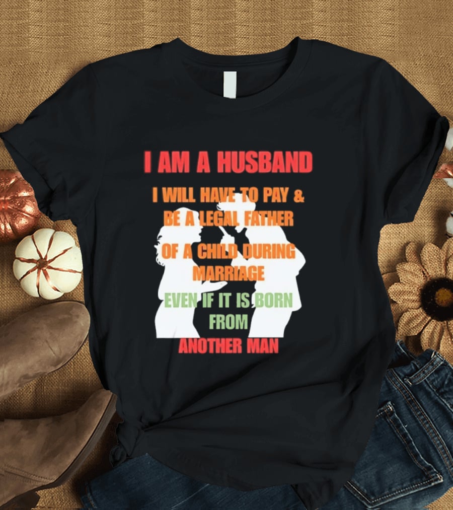 I Am A Husband I Will Have To Pay And Be A Legal Father Of A Child During Marriage Even If It Is Born From Another Man T-Shirt