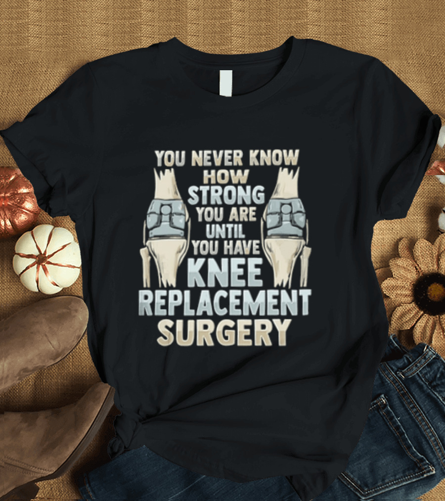 You Never Know How Strong You Are Until You Have Knee Replacement Surgery T-Shirt