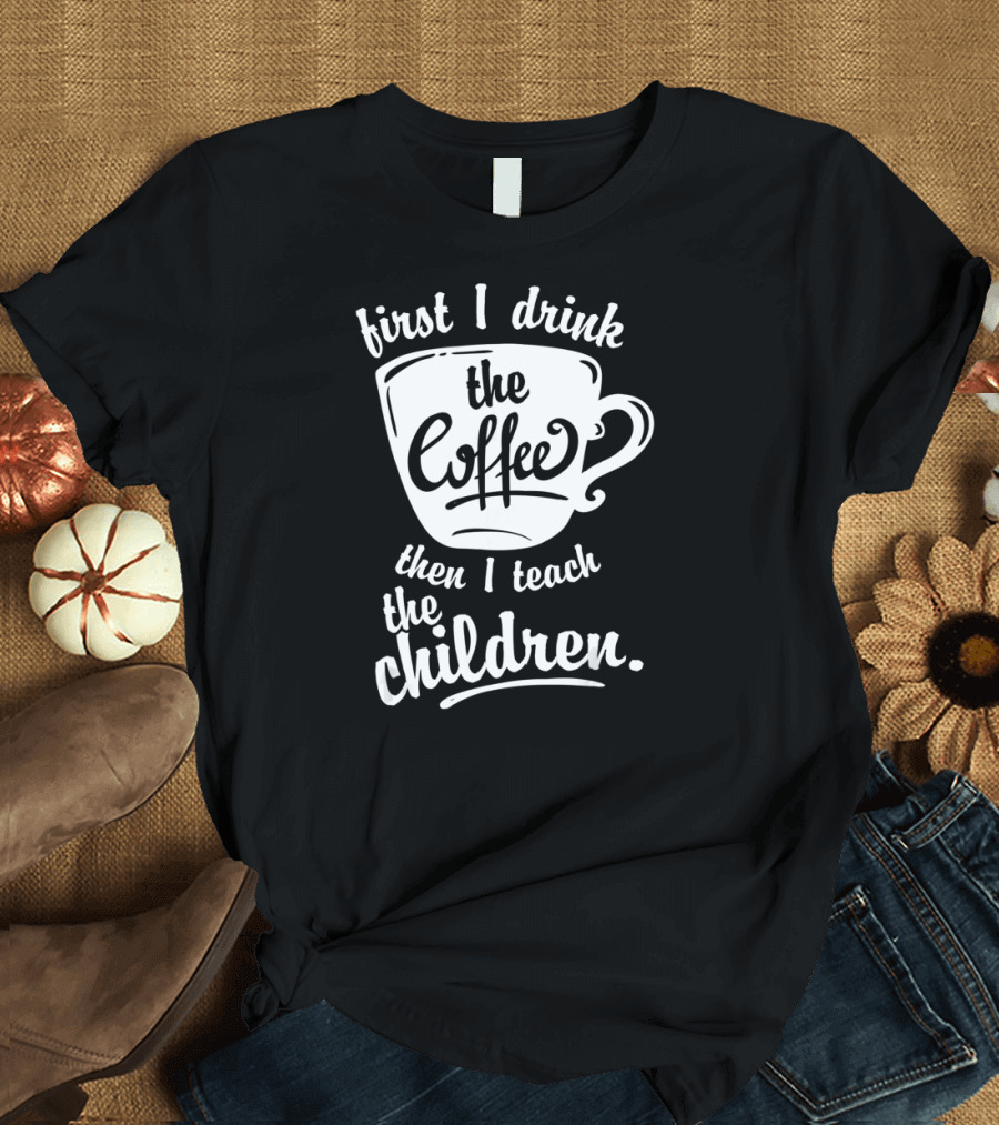 First I Drink the Coffee Then I Teach the Children T-Shirt