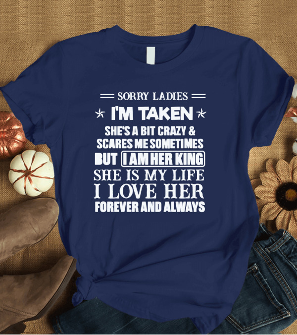 T-Shirt: SORRY LADIES I'M TAKEN SHE'S A BIT CRAZY and SCARES ME SOMETIMES BUT I AM HER KING SHE IS MY LIFE I LOVE HER FOREVER AND ALWAYS T-Shirt SORRY LADIES I'M TAKEN SHE'S A BIT CRAZY and SCARES ME SOMETIMES BUT I AM HER KING SHE IS MY LIFE I LOVE HER FOREVER AND ALWAYS T-Shirt