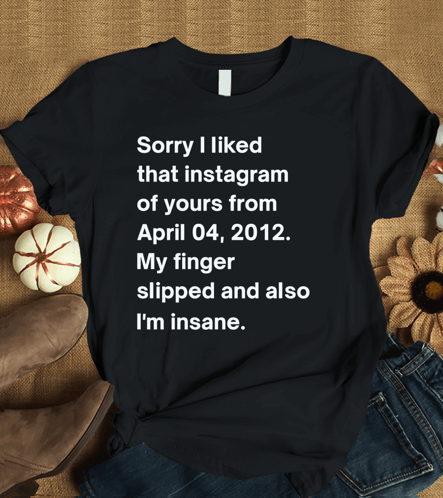 Sorry I Liked That Instagram Of Yours From April 04 2012 My Finger Slipped And Also I'm Insane T-Shirt