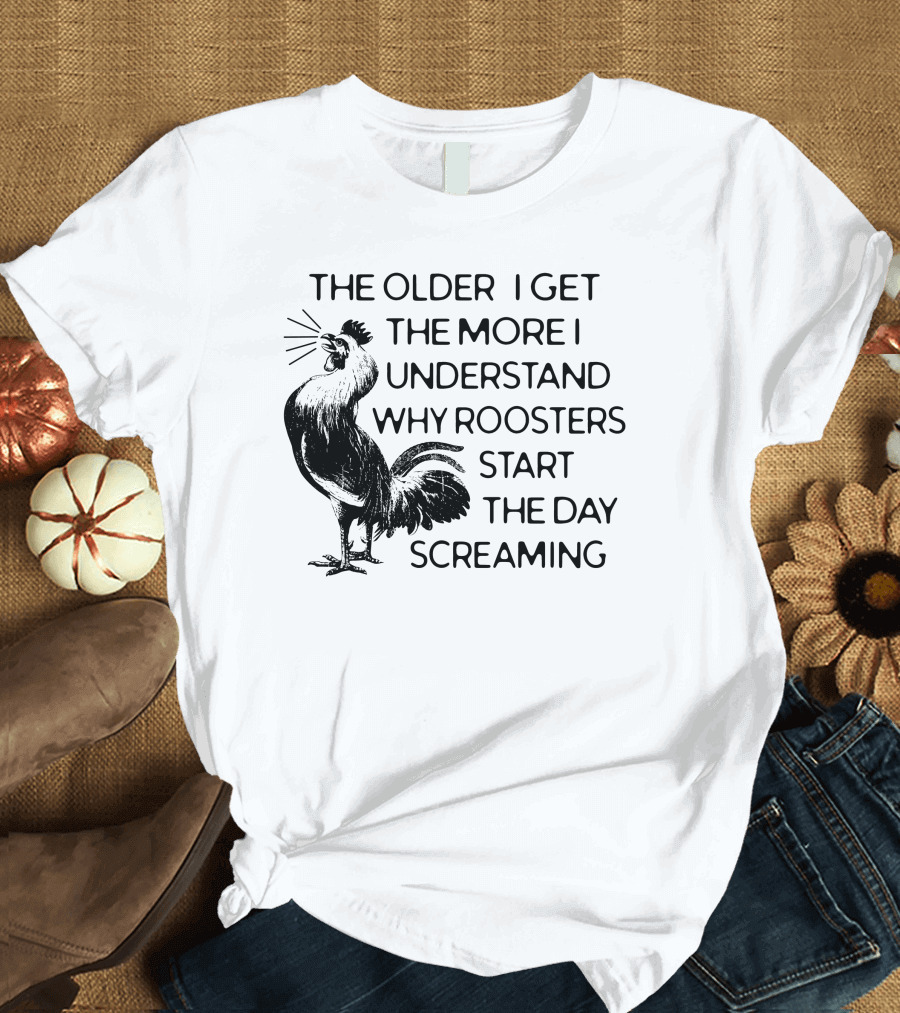 The Older I Get The More I Understand Why Roosters Start The Day Screaming T-Shirt