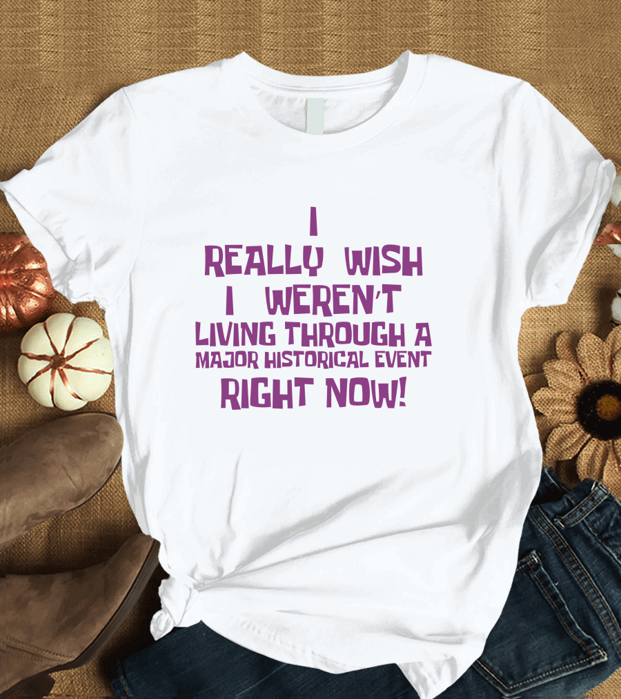 I Really Wish I Weren’t Living Through A Major Historical Event Right Now T-Shirt