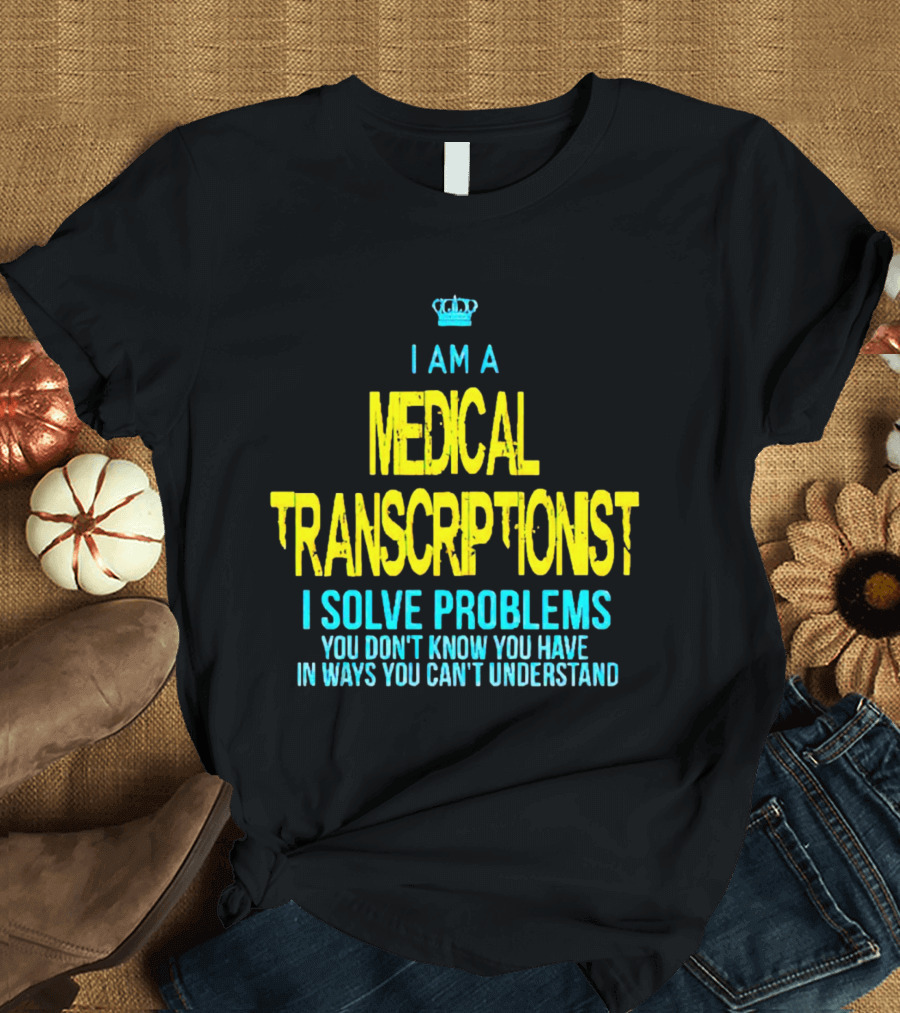 I Am a Medical Transcriptionist I Solve Problems You Don't Know You Have in Ways You Can't Understand T-Shirt