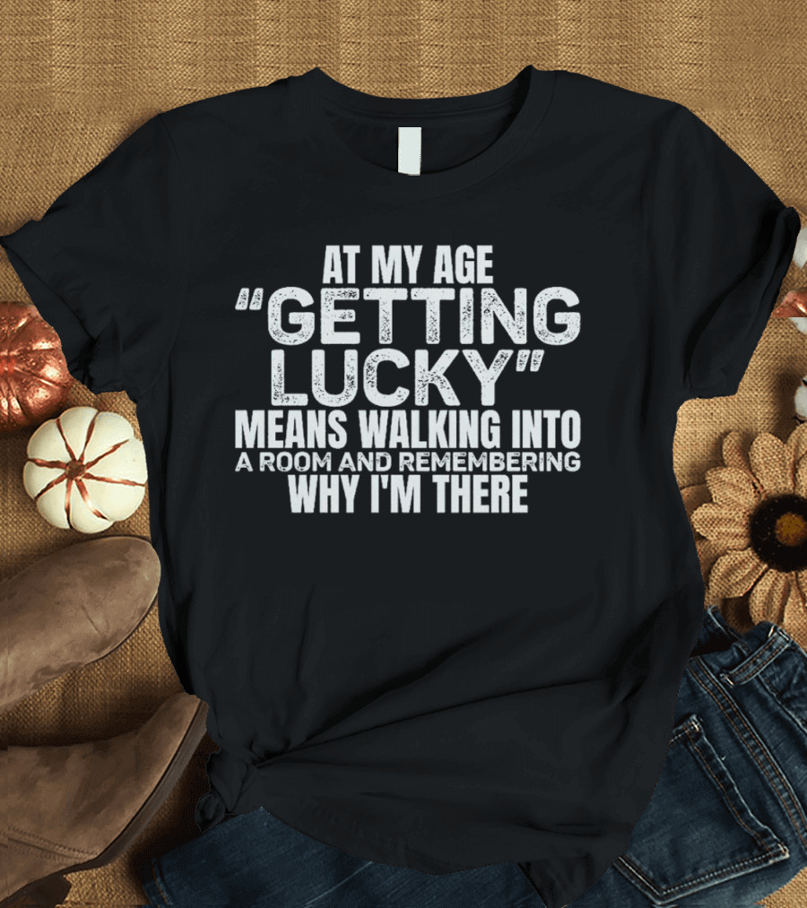 At My Age Getting Lucky Means Walking Into a Room and Remembering Why I'm There T-Shirt