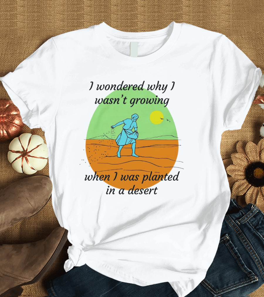 I Wondered Why I Wasn't Growing When I Was Planted in a Desert Sun T-Shirt