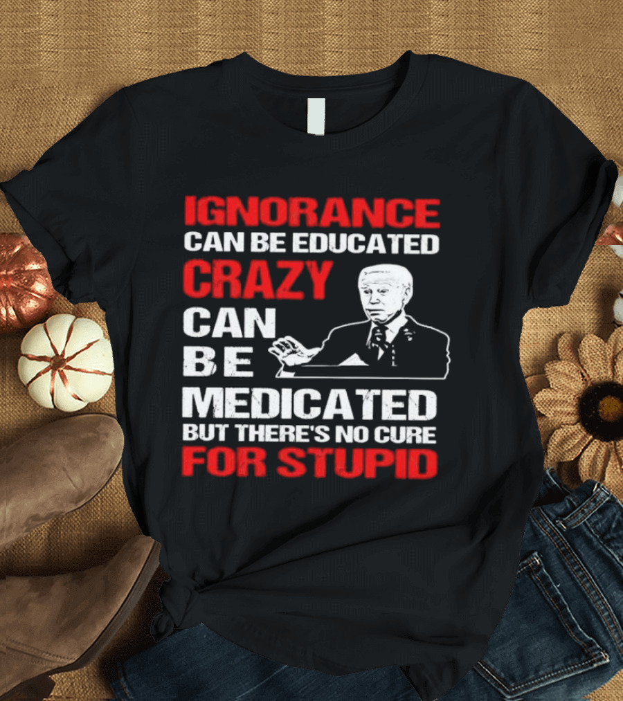 Ignorance Can Be Educated Crazy Can Be Medicated No Cure for Stupid with Joe Biden T-Shirt