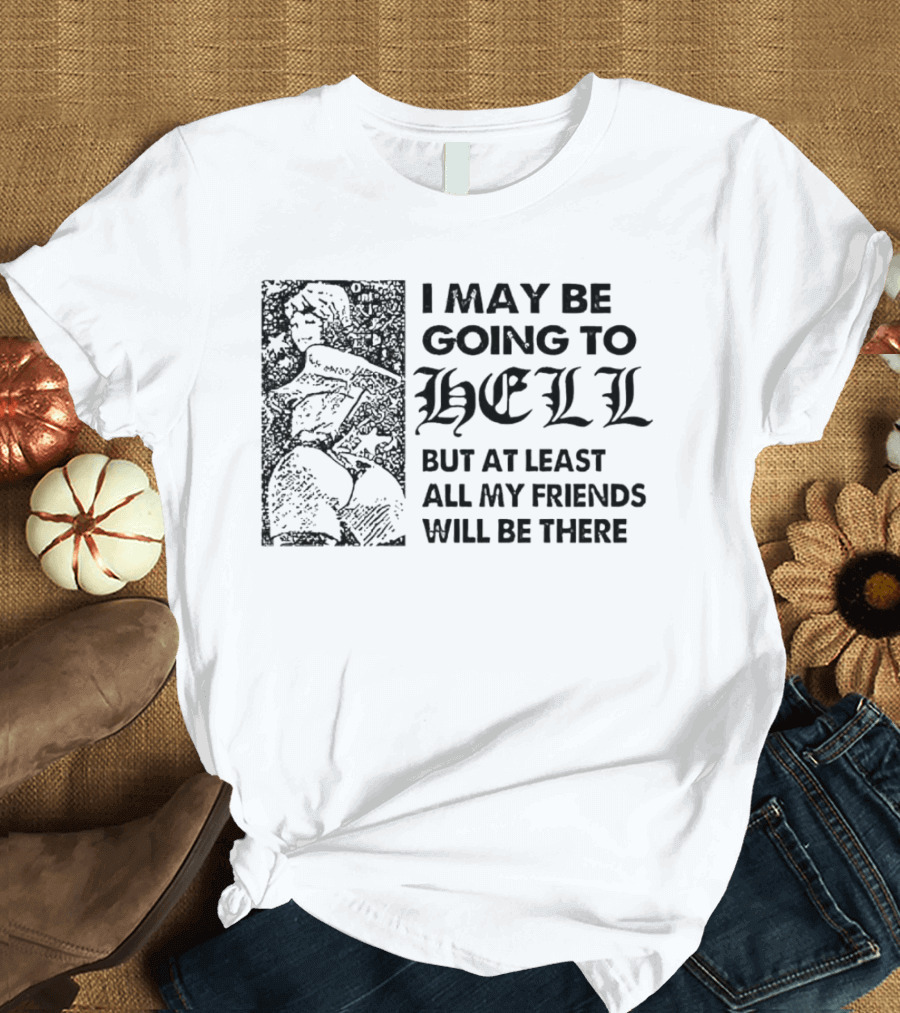 I May Be Going to Hell But at Least All My Friends Will Be There T-Shirt