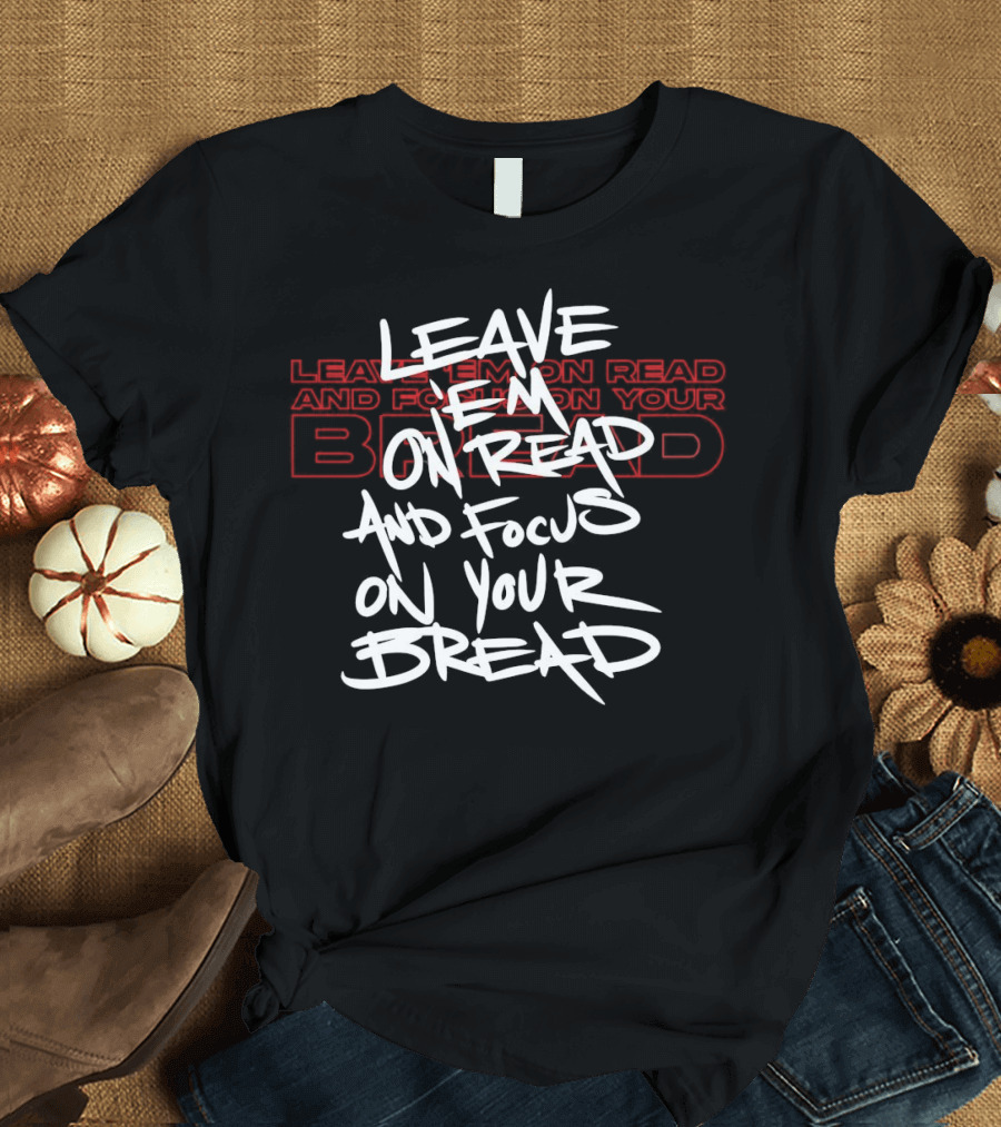 LEAVE EM ON READ AND FOCUS ON YOUR BREAD T-Shirt