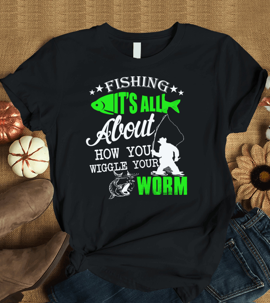 FISHING IT'S ALL ABOUT HOW YOU WIGGLE YOUR WORM T-Shirt