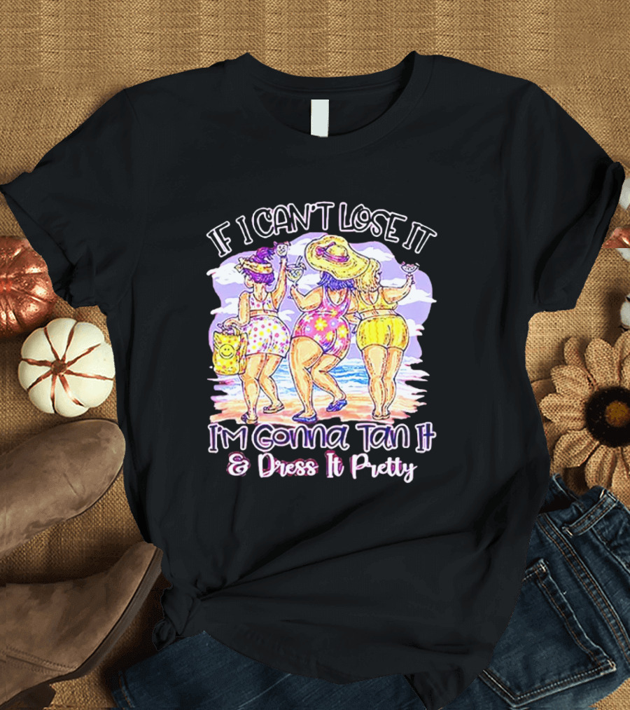 If I Can't Lose It I'm Gonna Tan It and Dress It Pretty Beach Fun T-Shirt
