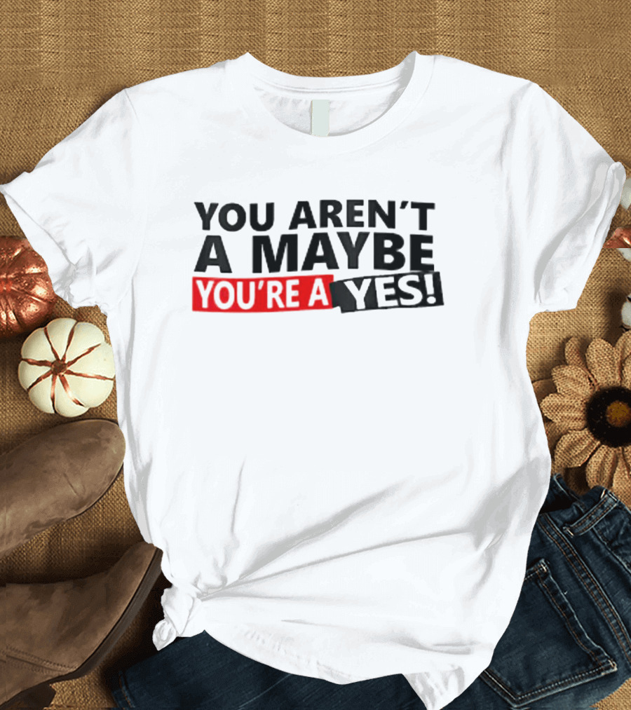 YOU AREN'T A MAYBE YOU'RE A YES T-Shirt