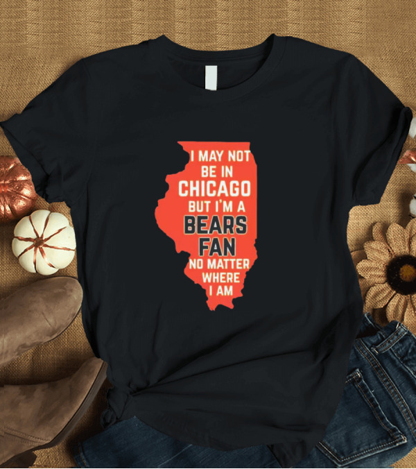 T-Shirt: I May Not Be in Chicago But I'm a Bears Fan No Matter Where I Am Illinois Shape T-Shirt I May Not Be in Chicago But I'm a Bears Fan No Matter Where I Am Illinois Shape T-Shirt