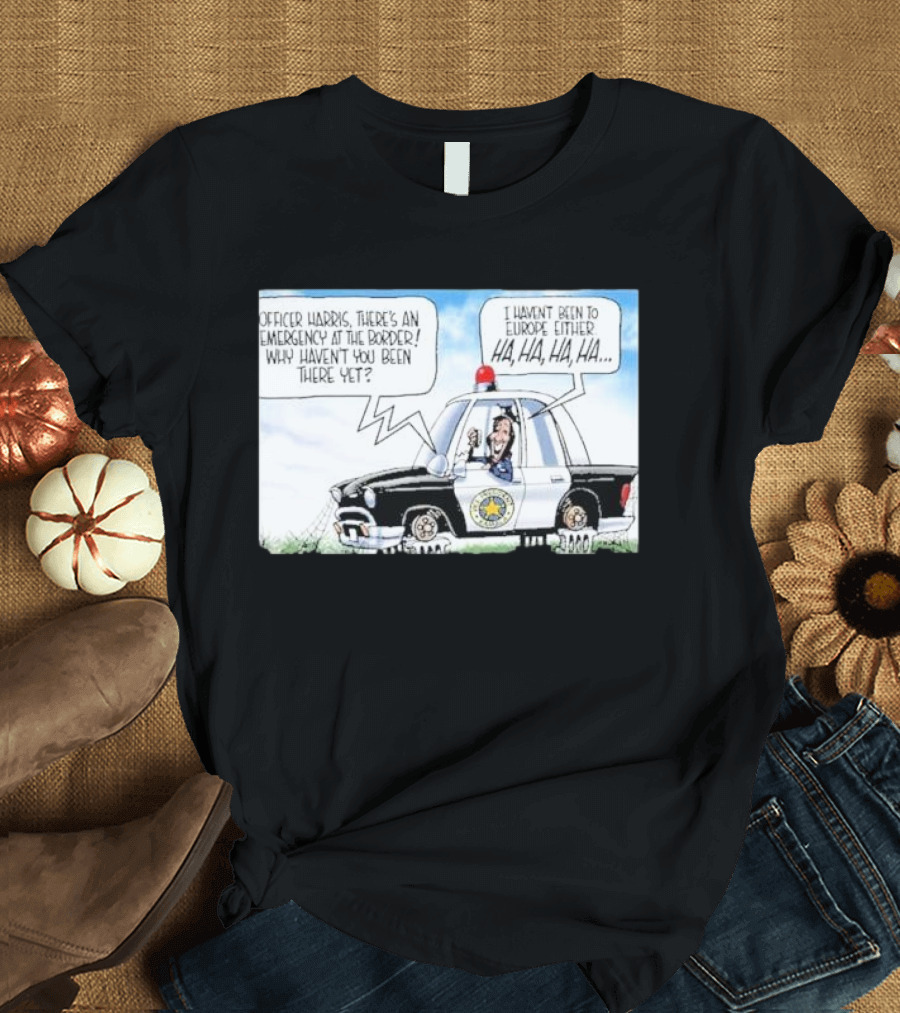 Officer Harris There's An Emergency At The Border Why Haven't You Been There Yet I Haven't Been To Europe Either Ha Ha Ha Ha T-Shirt