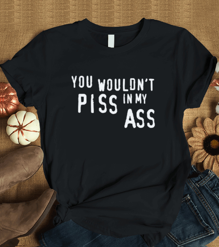 You Wouldn’t Piss In My Ass T-Shirt
