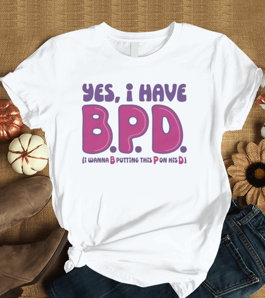 Yes I Have B.P.D Funny Phrase Wanna B Putting This P On His D T-Shirt
