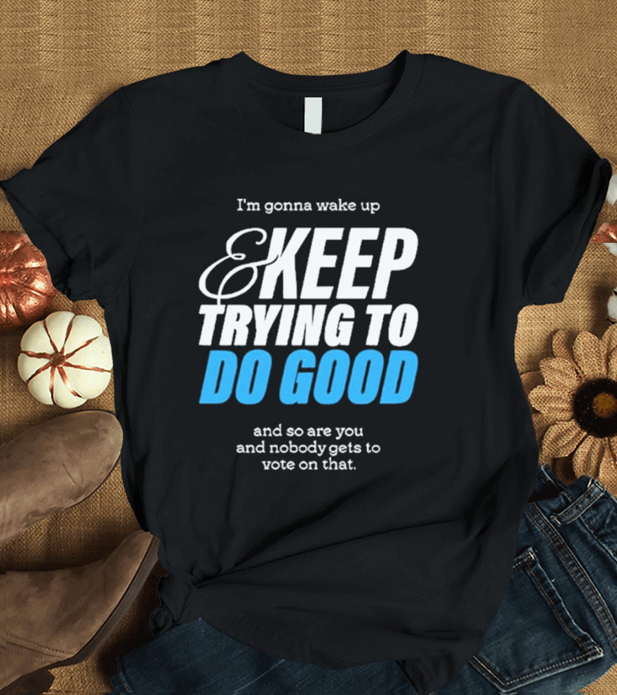 I'm Gonna Wake Up and Keep Trying to Do Good and Nobody Gets to Vote on That T-Shirt