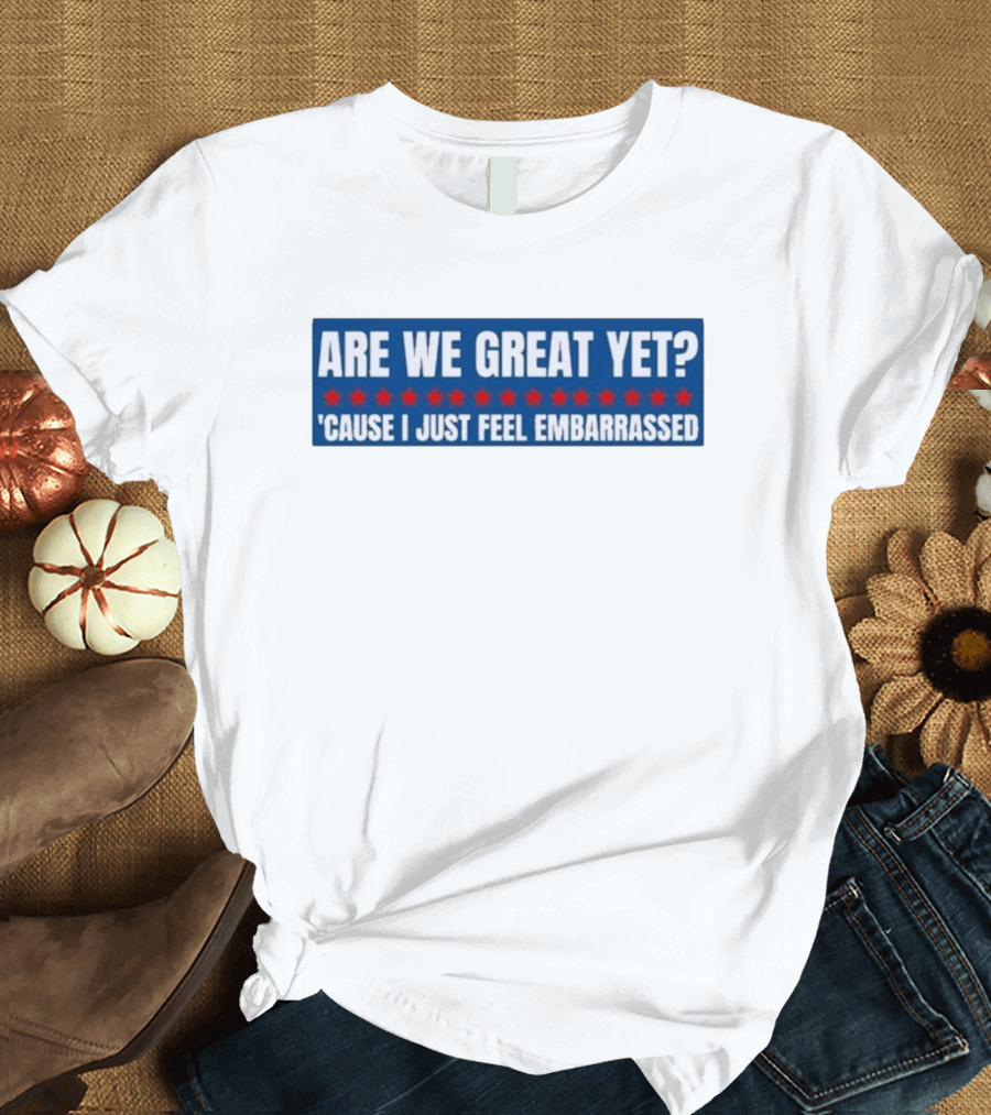 ARE WE GREAT YET CAUSE I JUST FEEL EMBARRASSED T-Shirt