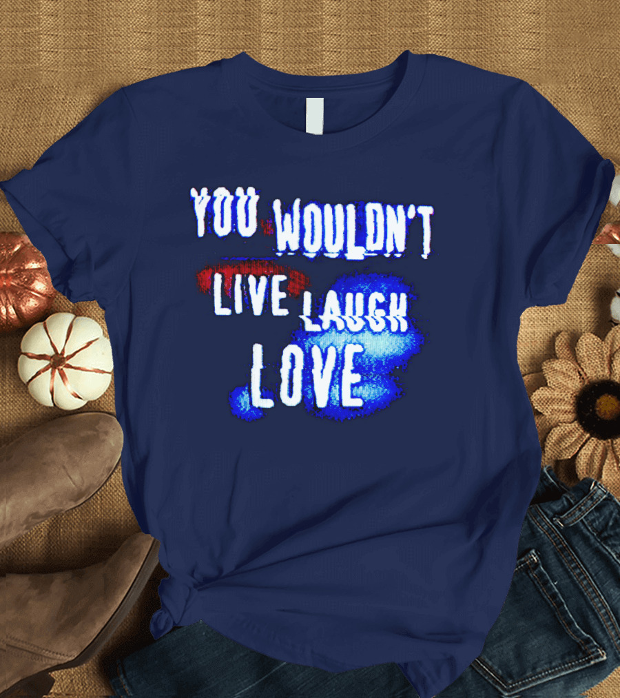 YOU WOULDN'T LIVE LAUGH LOVE T-Shirt