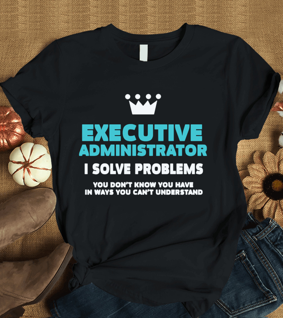 Executive Administrator I Solve Problems You Don’t Know You Have In Ways You Can’t Understand T-Shirt